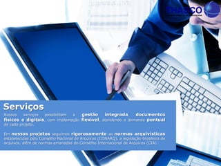 Serviços
Nossos serviços possibilitam a gestão integrada, documentos
físicos e digitais, com implantação flexível, atendendo a demanda pontual
de cada projeto.
Em nossos projetos seguimos rigorosamente as normas arquivísticas
estabelecidas pelo Conselho Nacional de Arquivos (CONARQ), a legislação brasileira de
arquivos, além de normas emanadas do Conselho Internacional de Arquivos (CIA).
 