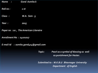 Name : Gond Asmita k
Roll no : 1 st
Class : M.A. Sem -3
Year : 2015
Paper no : 10 , The American Literatre
Anrollment No : 14101017
E-mail-Id : asmita.gond414@gmail.com
Topic: Pearl as a symbol of blessing as well
as punishment for Hester.
Submitted to : M.K.B.U Bhavnagar University
Department of English
 