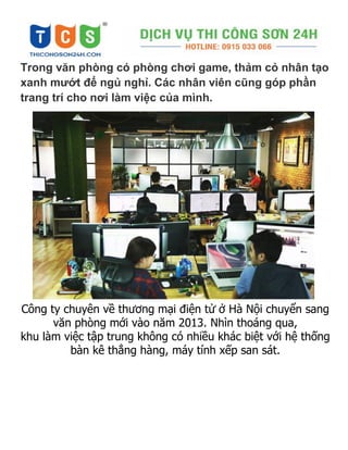 Trong văn phòng có phòng chơi game, thảm cỏ nhân tạo
xanh mướt để ngủ nghỉ. Các nhân viên cũng góp phần
trang trí cho nơi làm việc của mình.
Công ty chuyên về thương mại điện tử ở Hà Nội chuyển sang
văn phòng mới vào năm 2013. Nhìn thoáng qua,
khu làm việc tập trung không có nhiều khác biệt với hệ thống
bàn kê thẳng hàng, máy tính xếp san sát.
 