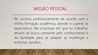 MISSÃO PESSOAL
• Ter sucesso profissionalmente de acordo com a
minha formação acadêmica, atender e superar as
expectativas das empresas em que eu trabalhar,
através da busca constante pelo conhecimento e
da facilidade para se adaptar as mudanças e
enfrentar desafios.
 