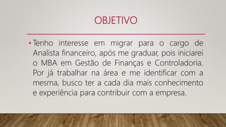 OBJETIVO
• Tenho interesse em migrar para o cargo de
Analista financeiro, após me graduar, pois iniciarei
o MBA em Gestão de Finanças e Controladoria.
Por já trabalhar na área e me identificar com a
mesma, busco ter a cada dia mais conhecimento
e experiência para contribuir com a empresa.
 