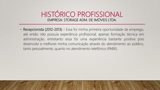 HISTÓRICO PROFISSIONAL
EMPRESA: STORAGE ADM. DE IMÓVEIS LTDA.
• Recepcionista (2012-2013) - Essa foi minha primeira oportunidade de emprego,
até então não possuía experiência profissional, apenas formação técnica em
administração, entretanto essa foi uma experiência bastante positiva pois
desenvolvi e melhorei minha comunicação através do atendimento ao público,
tanto pessoalmente, quanto no atendimento telefônico (PABX).
 