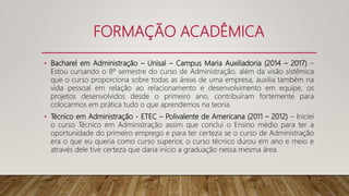FORMAÇÃO ACADÊMICA
• Bacharel em Administração – Unisal – Campus Maria Auxiliadoria (2014 – 2017) –
Estou cursando o 8º semestre do curso de Administração, além da visão sistêmica
que o curso proporciona sobre todas as áreas de uma empresa, auxilia também na
vida pessoal em relação ao relacionamento e desenvolvimento em equipe, os
projetos desenvolvidos desde o primeiro ano, contribuíram fortemente para
colocarmos em prática tudo o que aprendemos na teoria.
• Técnico em Administração - ETEC – Polivalente de Americana (2011 – 2012) – Iniciei
o curso Técnico em Administração assim que conclui o Ensino médio para ter a
oportunidade do primeiro emprego e para ter certeza se o curso de Administração
era o que eu queria como curso superior, o curso técnico durou em ano e meio e
através dele tive certeza que daria início a graduação nessa mesma área.
 