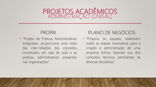 PROJETOS ACADÊMICOS
ADMINISTRAÇÃO (UNISAL)
PROPAI
• “Projeto de Práticas Administrativas
Integradas: proporciona uma visão
das inter-relações dos conceitos
ministrados em sala de aula e as
práticas administrativas presentes
nas organizações.”
PLANO DE NEGÓCIOS
• “Propicia às equipes realizarem
todas as etapas necessárias para a
criação e administração de uma
empresa fictícia, fazendo uso dos
conceitos técnicos pertinentes às
diversas disciplinas.”
 