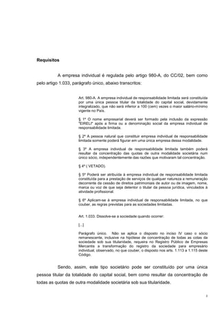 2
Requisitos
A empresa individual é regulada pelo artigo 980-A, do CC/02, bem como
pelo artigo 1.033, parágrafo único, abaixo transcritos:
Art. 980-A. A empresa individual de responsabilidade limitada será constituída
por uma única pessoa titular da totalidade do capital social, devidamente
integralizado, que não será inferior a 100 (cem) vezes o maior salário-mínimo
vigente no País.
§ 1º O nome empresarial deverá ser formado pela inclusão da expressão
"EIRELI" após a firma ou a denominação social da empresa individual de
responsabilidade limitada.
§ 2º A pessoa natural que constituir empresa individual de responsabilidade
limitada somente poderá figurar em uma única empresa dessa modalidade.
§ 3º A empresa individual de responsabilidade limitada também poderá
resultar da concentração das quotas de outra modalidade societária num
único sócio, independentemente das razões que motivaram tal concentração.
§ 4º ( VETADO).
§ 5º Poderá ser atribuída à empresa individual de responsabilidade limitada
constituída para a prestação de serviços de qualquer natureza a remuneração
decorrente da cessão de direitos patrimoniais de autor ou de imagem, nome,
marca ou voz de que seja detentor o titular da pessoa jurídica, vinculados à
atividade profissional.
§ 6º Aplicam-se à empresa individual de responsabilidade limitada, no que
couber, as regras previstas para as sociedades limitadas.
Art. 1.033. Dissolve-se a sociedade quando ocorrer:
[...]
Parágrafo único. Não se aplica o disposto no inciso IV caso o sócio
remanescente, inclusive na hipótese de concentração de todas as cotas da
sociedade sob sua titularidade, requeira no Registro Público de Empresas
Mercantis a transformação do registro da sociedade para empresário
individual, observado, no que couber, o disposto nos arts. 1.113 a 1.115 deste
Código.
Sendo, assim, este tipo societário pode ser constituído por uma única
pessoa titular da totalidade do capital social, bem como resultar da concentração de
todas as quotas de outra modalidade societária sob sua titularidade.
 