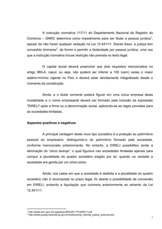 3
A instrução normativa 117/11 do Departamento Nacional de Registro do
Comércio – DNRC determina como impedimento para ser titular a pessoa jurídica1
,
apesar de não haver qualquer vedação na Lei 12.441/11. Diante disso, a justiça tem
concedido liminares2
, de forma a permitir a titularidade por pessoa jurídica, uma vez
que a instrução normativa trouxe restrição não prevista no texto legal.
O capital social deverá preencher aos dois requisitos mencionados no
artigo 980-A, caput, ou seja, não poderá ser inferior a 100 (cem) vezes o maior
salário-mínimo vigente no País e deverá estar devidamente integralizado desde o
momento da constituição.
Ainda, a o titular somente poderá figurar em uma única empresa desta
modalidade e o nome empresarial deverá ser formado pela inclusão da expressão
"EIRELI" após a firma ou a denominação social, aplicando-se as regas previstas para
as sociedades limitadas.
Aspectos positivos e negativos
A principal vantagem deste novo tipo societário é a proteção ao patrimônio
pessoal do empresário, distinguindo-o do patrimônio formado pela sociedade,
conforme mencionado anteriormente. No entanto, a EIRELI possibilitou ainda a
eliminação do “sócio laranja”, o qual figurava nas sociedades limitadas apenas para
compor a pluralidade do quadro societário exigido por lei, quando na verdade a
sociedade era gerida por um único sócio.
Ainda, nos casos em que a sociedade é desfeita e a pluralidade do quadro
societário não é recomposta no prazo legal, foi aberta a possibilidade de conversão
em EIRELI, evitando a liquidação que ocorreria anteriormente ao advento da Lei
12.441/11.
1
http://www.dnrc.gov.br/Legislacao/IN%20117%202011.pdf
2
http://www.jucesp.fazenda.sp.gov.br/institucional_noticias_justica_autoriza.php
 