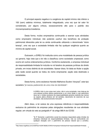 4
O principal aspecto negativo é a exigência de capital mínimo não inferior a
100 (cem) salários mínimos, totalmente integralizado, uma vez que tal valor foi
considerado, por alguns críticos, excessivamente alto para o padrão dos
microempresários brasileiros.
Desta forma, muitos empresários continuarão a exercer suas atividades
como empresário individual, não podendo usufruir dos benefícios de proteção
patrimonial oferecidos pela lei ou ainda continuarão utilizando o denominado “sócio
laranja”, uma vez que a sociedade limitada não faz qualquer exigência quanto ao
mínimo de capital social.
Outrossim, a EIRELI foi instituída como uma modalidade de pessoa jurídica
sui generis, haja vista que a lei não a classificou como sociedade unipessoal, como
ocorre em outros ordenamentos jurídicos. Conforme esclarecido, a empresa individual
de responsabilidade limitada foi incluída no rol taxativo de pessoas jurídicas de direito
privado, em inciso distinto do de sociedades. Apesar disso, foi dada ao titular a opção
pela razão social quando se tratou do nome empresarial, opção esta destinada a
sociedades.
Desta forma, como esclarece Haroldo Malheiros Duclerc Verçosa3
, este tipo
societário “já nasceu padecendo de uma crise de identidade”:
A EIRELI não é uma coisa nem outra: não é uma sociedade, mas trata-se de
uma pessoa jurídica atípica pertencente a um único titular e cujo patrimônio
deve ser o núcleo exclusivo da responsabilidade perante credores (ao menos
se espera plena eficácia em tal sentido), decorrente do exercício de sua
atividade, não exclusivamente mercantil.
Além disso, a lei carece de uma expressa referência à responsabilidade
exclusiva do patrimônio da empresa pelas obrigações resultantes de sua atividade
regular, em virtude do veto ao parágrafo 4° do artigo 980-A do CC/02:
"§ 4º Somente o patrimônio social da empresa responderá pelas dívidas da
empresa individual de responsabilidade limitada, não se confundindo em
qualquer situação com o patrimônio da pessoa natural que a constitui,
3
http://www.migalhas.com.br/dePeso/16,MI138282,51045-A+empresa+individual+de+responsabilidade+limitada
 