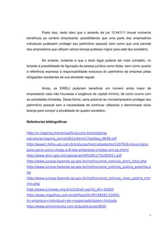 6
Posto isso, resta claro que o advento da Lei 12.441/11 trouxe inúmeros
benefícios ao cenário empresarial, possibilitando que uma parte dos empresários
individuais pudessem proteger seu patrimônio pessoal, bem como que uma parcela
dos empresários que utilizam sócios laranja pudesse migrar para este tipo societário.
No entanto, evidente é que o texto legal poderia ser mais completo, no
tocante à possibilidade de figuração de pessoa jurídica como titular, bem como quanto
à referência expressa à responsabilidade exclusiva do patrimônio da empresa pelas
obrigações resultantes de sua atividade regular.
Ainda, as EIRELI poderiam beneficiar um número ainda maior de
empresários caso não houvesse a exigência de capital mínimo, tal como ocorre com
as sociedades limitadas. Desta forma, seria possível ao microempresário proteger seu
patrimônio pessoal sem a necessidade de continuar utilizando o denominado sócio
laranja para compor a pluralidade do quadro societário.
Referências bibliográficas
http://e-clipping.imprensaoficial.com.br/eclipping-
estrutura/clipping_jornal/2012/Abril/17/pdf/pg_0038.pdf
http://www1.folha.uol.com.br/colunas/mercadoaberto/1207916-nova-regra-
para-socio-unico-chega-a-8-das-empresas-criadas-em-sp.shtml
http://www.dnrc.gov.br/Legislacao/IN%20117%202011.pdf
http://www.jucesp.fazenda.sp.gov.br/institucional_noticias_eireli_total.php
http://www.jucesp.fazenda.sp.gov.br/institucional_noticias_justica_autoriza.p
hp
http://www.jucesp.fazenda.sp.gov.br/institucional_noticias_novo_salario_min
imo.php
http://www.jurisway.org.br/v2/dhall.asp?id_dh=10263
http://www.migalhas.com.br/dePeso/16,MI138282,51045-
A+empresa+individual+de+responsabilidade+limitada
http://www.pinheironeto.com.br/publicacao/3655
 