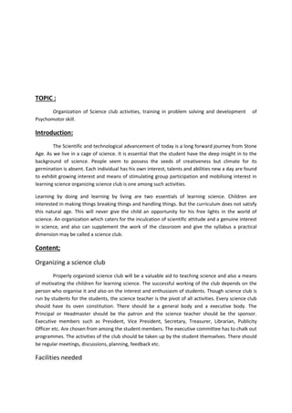 TOPIC : 
Organization of Science club activities, training in problem solving and development of 
Psychomotor skill. 
Introduction: 
The Scientific and technological advancement of today is a long forward journey from Stone 
Age. As we live in a cage of science. It is essential that the student have the deep insight in to the 
background of science. People seem to possess the seeds of creativeness but climate for its 
germination is absent. Each individual has his own interest, talents and abilities new a day are found 
to exhibit growing interest and means of stimulating group participation and mobilising interest in 
learning science organizing science club is one among such activities. 
Learning by doing and learning by living are two essentials of learning science. Children are 
interested in making things breaking things and handling things. But the curriculum does not satisfy 
this natural age. This will never give the child an opportunity for his free lights in the world of 
science. An organization which caters for the inculcation of scientific attitude and a genuine interest 
in science, and also can supplement the work of the classroom and give the syllabus a practical 
dimension may be called a science club. 
Content; 
Organizing a science club 
Properly organized science club will be a valuable aid to teaching science and also a means 
of motivating the children for learning science. The successful working of the club depends on the 
person who organise it and also on the interest and enthusiasm of students. Though science club is 
run by students for the students, the science teacher is the pivot of all activities. Every science club 
should have its oven constitution. There should be a general body and a executive body. The 
Principal or Headmaster should be the patron and the science teacher should be the sponsor. 
Executive members such as President, Vice President, Secretary, Treasurer, Librarian, Publicity 
Officer etc. Are chosen from among the student members. The executive committee has to chalk out 
programmes. The activities of the club should be taken up by the student themselves. There should 
be regular meetings, discussions, planning, feedback etc. 
Facilities needed 
 