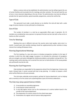 Before a science club can be established, the administration must be willing to grant the use 
of certain facilities and to provide time for meetings and other activities. The club will need the use 
of one or more classroom depending on the size of club. The administration must also be willing to 
provide time for special activities, special assemble, programmes, science fair and the like. 
Type of Club 
The sponsored must make a easily decision as to whether the club will deal with a wide 
range of science interest or to be confirmed to a limited area. 
Size of Club 
The number of members in a club has an appreciable effect upon it operation. 20, 25 
members are considered by many sponsors to represent the best size but club with as few as ten or 
twelve are often successful. 
Time for Meetings 
Meeting time vary in different club over the country some meet weakly, some once in a 
month. It would seem that monthly meetings should be supplemented by other activities to keep 
interest from cooling off between times. 
Planning Organizational Meetings 
The first meeting of a new club serves to introduce prospective members to the type of 
activities in which the club might engage it purpose is to stimulate the enthusiasm of youngsters 
who are energetic and easily challenged by intellectual problems and problem solving skill etc. This 
meeting needs careful planning, not to oversell the club, but to hold attention of the young people 
who will benefit most by the club. 
Planning the Club Programme 
Club members are responsible for the programme almost from the beginning. A Science club 
need a forward look; it cannot succeed with day to day planning. It is better to prepare a draft 
which will be filled out as the year proceeds. 
The club make undertake service projects, perhaps for Science department, such as helping 
with a inventory or for the school such as planting bulbs as part of Christmas celebrations. 
The Club may setup special Science inhibits: 
1) It may produce an assembly programme 
2) It may sponsor school science fair 
3) It may add regular service such as the maintenance of a science bulletin board in the 
corridor of the science department 
4) The preparation of a science column for the school news paper 
5) Presentation of a regular series of science radio programmes 
 