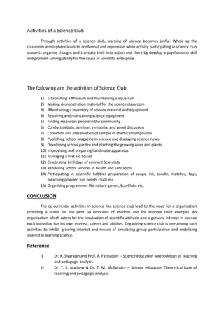 Activities of a Science Club 
Through activities of a science club, learning of science becomes joyful. Whole as the 
classroom atmosphere leads to conformal and repression while activity participating in science club 
students organise thought and translate their into action and there by develop a psychomotor skill 
and problem solving ability for the cause of scientific enterprise. 
The following are the activities of Science Club 
1) Establishing a Museum and maintaining a aquarium 
2) Making demonstration material for the science classroom 
3) Maintaining a inventory of science material and equipment 
4) Repairing and maintaining science equipment 
5) Finding resources people in the community 
6) Conduct debate, seminar, symposia, and panel discussion 
7) Collection and preservation of sample of chemical compounds 
8) Publishing school Magazine in science and displaying science news 
9) Developing school garden and planting the growing Aries and plants 
10) Improvising and preparing handmade apparatus 
11) Managing a first aid Squad 
12) Celebrating birthdays of eminent Scientists 
13) Rendering school services in health and sanitation 
14) Participating in scientific hobbies preparation of soaps, ink, candle, matches, toys, 
bleaching powder, nail polish, chalk etc. 
15) Organising programmes like nature games, Eco-Clubs etc. 
CONCLUSION 
The co-curricular activities in science like science club lead to the need for a organisation 
providing a outlet for the pent up emotions of children and for improve their energies. An 
organisation which caters for the inculcation of scientific attitude and a genuine interest in science 
each individual has his own interest, talents and abilities. Organizing science club is one among such 
activities to inhibit growing interest and means of simulating group participation and mobilising 
interest in learning science. 
Reference 
i) Dr. K. Sivarajan and Prof. A. Faziluddin - Science education Methodology of teaching 
and pedagogic analysis. 
ii) Dr. T. K. Mathew & Dr. T. M. Mollykutty – Science education Theoretical base of 
teaching and pedagogic analysis. 
