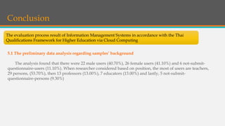 Conclusion
The evaluation process result of Information Management Systems in accordance with the Thai
Qualifications Framework for Higher Education via Cloud Computing
5.1 The preliminary data analysis regarding samples’ background
The analysis found that there were 22 male users (40.70%), 26 female users (41.10%) and 6 not-submit-
questionnaire-users (11.10%). When researcher considered based on position, the most of users are teachers,
29 persons, (53.70%), then 13 professors (13.00%), 7 educators (13.00%) and lastly, 5 not-submit-
questionnaire-persons (9.30%)
 
