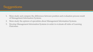 1. More study and compare the differences between position and evaluation process result
of Management Information Systems.
2. More study the opinion of specialists about Management Information Systems.
3. Develop Management Information Systems in order to evaluate all sides of Learning
Outcomes.
Suggestions
 