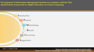 Contents
Introduction
Purpose
Methodology
Conclusion
Suggestions
Division of Information and Communication for Education (DICT),
Faculty of Technical Education, King Mongkut’s University of Technology North Bangkok, Thailand
DICT @ KMUTNB
Development of Information Management Systems in accordance with the Thai
Qualifications Framework for Higher Education via Cloud Computing
Results
 