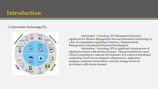 Introduction
 Information Technology (IT).
Information Technology (IT) Management becomes
significant for Modern Management because information technology is
a key of competitions regarding Commerce, Organizational
Management, Educational Personnel Development.
Information Technology (IT) is significant infrastructure of
digital procedures with all-time dynamic. Thai government has used
Cloud Computing for national development. It is a kind of distributed
computing which serves computer infrastructure, application
program, computer environment, and data storage service in
accordance with clients demand.
 