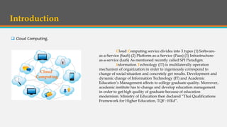 Introduction
 Cloud Computing.
Cloud Computing service divides into 3 types (1) Software-
as-a-Service (SaaS) (2) Platform-as-a-Service (Paas) (3) Infrastructure-
as-a-service (IaaS) As mentioned recently called SPI Paradigm.
Information Technology (IT) is multilaterally operation
mechanism of organization in order to ingeniously correspond to
change of social situation and concretely get results. Development and
dynamic change of Information Technology (IT) and Academic
Education’s Management affects to college graduate quality. Moreover,
academic institute has to change and develop education management
in order to get high quality of graduate because of education
modernism. Ministry of Education then declared “Thai Qualifications
Framework for Higher Education, TQF : HEd”.
Cloud
Computing
 