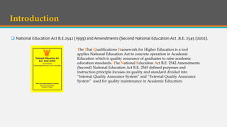 Introduction
 National Education Act B.E.2542 (1999) and Amendments (Second National Education Act .B.E. 2545 (2002).
The Thai Qualifications Framework for Higher Education is a tool
applies National Education Act to concrete operation in Academic
Education which is quality assurance of graduates to raise academic
education standards. The National Education Act B.E. 2542 Amendments
(Second) National Education Act B.E. 2545 defined purposes and
instruction principle focuses on quality and standard divided into
“Internal Quality Assurance System” and “External Quality Assurance
System” used for quality maintenance in Academic Education.
 
