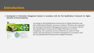 Introduction
 Development of Information Management Systems in accordance with the Thai Qualifications Framework for Higher
Education via Cloud Computing
According to Thai Qualifications Framework for Higher Education and
data of Educational Quality Assurance in School. Therefore, the researcher
has developed Information Management Systems in accordance with the
Thai Qualifications Framework for Higher Education via Cloud
Computing. This system has service as Software-as-a-Service: SaaS
which is the measuring for curriculum management in accordance with
the Thai Qualifications Framework for Higher Education.
 
