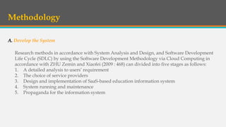 Methodology
A. Develop the System
Research methods in accordance with System Analysis and Design, and Software Development
Life Cycle (SDLC) by using the Software Development Methodology via Cloud Computing in
accordance with ZHU Zemin and Xiaofei (2009 : 468) can divided into five stages as follows:
1. A detailed analysis to users’ requirement
2. The choice of service providers
3. Design and implementation of SaaS-based education information system
4. System running and maintenance
5. Propaganda for the information system
 