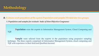 Methodology
B. Evaluate work procedures of the system Population and samples Divided into two groups:
Population were the experts in Information Management System, Cloud Computing and
TQF.
Sample were selected from the experts in the population using purposive sampling
technique. The three experts comprised of Information Management System, cloud computing and
TQF with experience in their field and Qualified doctoral.
1. Population and samples for evaluate Index of Item Objective Congruence
 
