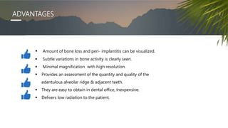 ADVANTAGES
 Amount of bone loss and peri- implantitis can be visualized.
 Subtle variations in bone activity is clearly seen.
 Minimal magnification with high resolution.
 Provides an assessment of the quantity and quality of the
edentulous alveolar ridge & adjacent teeth.
 They are easy to obtain in dental office, Inexpensive.
 Delivers low radiation to the patient.
 