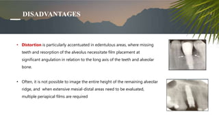 DISADVANTAGES
• Distortion is particularly accentuated in edentulous areas, where missing
teeth and resorption of the alveolus necessitate film placement at
significant angulation in relation to the long axis of the teeth and alveolar
bone.
• Often, it is not possible to image the entire height of the remaining alveolar
ridge, and when extensive mesial-distal areas need to be evaluated,
multiple periapical films are required
 