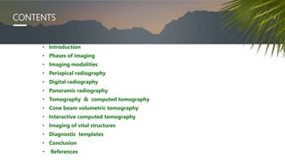 CONTENTS
• Introduction
• Phases of imaging
• Imaging modalities
• Periapical radiography
• Digital radiography
• Panoramic radiography
• Tomography & computed tomography
• Cone beam volumetric tomography
• Interactive computed tomography
• Imaging of vital structures
• Diagnostic templates
• Conclusion
• References
 