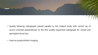• Quality bitewing radiographs placed parallel to the implant body with central ray of
source oriented perpendicular to the film enable sequential radiograph for crestal and
perimplant bone loss.
• Used as postprosthetic imaging.
 