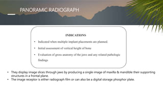 PANORAMIC RADIOGRAPH
INDICATIONS
• Indicated when multiple implant placements are planned.
• Initial assessment of vertical height of bone
• Evaluation of gross anatomy of the jaws and any related pathologic
findings
• They display image slices through jaws by producing a single image of maxilla & mandible their supporting
structures in a frontal plane.
• The image receptor is either radiograph film or can also be a digital storage phosphor plate.
 