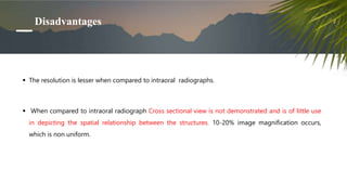 Disadvantages
 The resolution is lesser when compared to intraoral radiographs.
 When compared to intraoral radiograph Cross sectional view is not demonstrated and is of little use
in depicting the spatial relationship between the structures. 10-20% image magnification occurs,
which is non uniform.
 