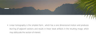 • Linear tomography is the simplest form , which has a one dimensional motion and produces
blurring of adjacent sections and results in linear steak artifacts in the resulting image, which
may obfuscate the section of interest.
 