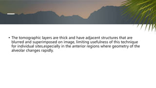 • The tomographic layers are thick and have adjacent structures that are
blurred and superimposed on image, limiting usefulness of this technique
for individual sites,especially in the anterior regions where geometry of the
alveolar changes rapidly.
 