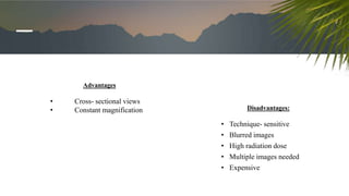 Advantages
• Cross- sectional views
• Constant magnification Disadvantages:
• Technique- sensitive
• Blurred images
• High radiation dose
• Multiple images needed
• Expensive
 