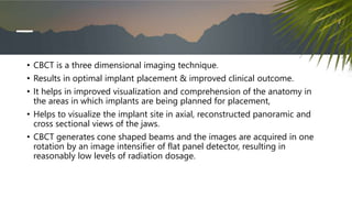 • CBCT is a three dimensional imaging technique.
• Results in optimal implant placement & improved clinical outcome.
• It helps in improved visualization and comprehension of the anatomy in
the areas in which implants are being planned for placement,
• Helps to visualize the implant site in axial, reconstructed panoramic and
cross sectional views of the jaws.
• CBCT generates cone shaped beams and the images are acquired in one
rotation by an image intensifier of flat panel detector, resulting in
reasonably low levels of radiation dosage.
 