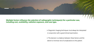  Diagnostic imaging techniques must always be interpreted
in conjunction with a good clinical examination.
 The decision is a balance between these factors and the
desire to minimize risk of complications to the patient.
Multiple factors influence the selection of radiographic technique(s) for a particular case,
including cost, availability, radiation exposure, and case type.
 