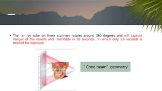 • The x- ray tube on these scanners rotates around 360 degrees and will capture
images of the maxilla and mandible in 36 seconds , in which only 5.6 seconds is
needed for exposure
“ Cone beam” geometry
 