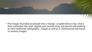 • The images recorded are placed onto a charge- coupled device chip and is
then converted into axial, sagittal and coronal slices and permit reformatting
to view traditional radiographic images as well as 3- dimensional soft tissue
or osseous images.
 