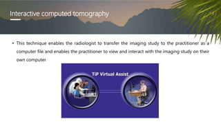 Interactive computed tomography
• This technique enables the radiologist to transfer the imaging study to the practitioner as a
computer file and enables the practitioner to view and interact with the imaging study on their
own computer
 