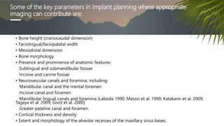 Some of the key parameters in implant planning where appropriate
imaging can contribute are:
• Bone height (craniocaudal dimension)
• Faciolingual/faciopalatal width
• Mesiodistal dimension
• Bone morphology
• Presence and prominence of anatomic features:
Sublingual and submandibular fossae
Incisive and canine fossae
• Neurovascular canals and foramina, including:
Mandibular canal and the mental foramen
Incisive canal and foramen
Mandibular lingual canals and foramina (Laboda 1990; Mason et al. 1990; Katakami et al. 2009;
Tagaya et al. 2009; Givol et al. 2000)
Greater palatine canal and foramen
• Cortical thickness and density
• Extent and morphology of the alveolar recesses of the maxillary sinus bases.
 