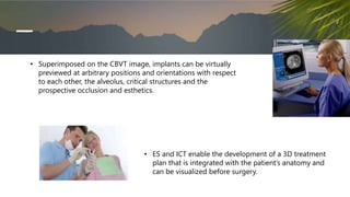 • Superimposed on the CBVT image, implants can be virtually
previewed at arbitrary positions and orientations with respect
to each other, the alveolus, critical structures and the
prospective occlusion and esthetics.
• ES and ICT enable the development of a 3D treatment
plan that is integrated with the patient’s anatomy and
can be visualized before surgery.
 