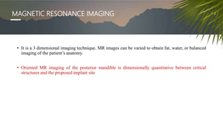 MAGNETIC RESONANCE IMAGING
• It is a 3 dimensional imaging technique. MR images can be varied to obtain fat, water, or balanced
imaging of the patient’s anatomy.
• Oriented MR imaging of the posterior mandible is dimensionally quantitative between critical
structures and the proposed implant site
 