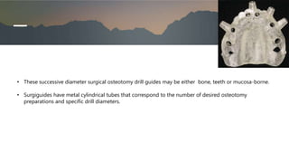 • These successive diameter surgical osteotomy drill guides may be either bone, teeth or mucosa-borne.
• Surgiguides have metal cylindrical tubes that correspond to the number of desired osteotomy
preparations and specific drill diameters.
 