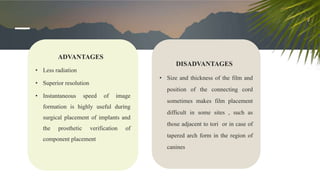 ADVANTAGES
• Less radiation
• Superior resolution
• Instantaneous speed of image
formation is highly useful during
surgical placement of implants and
the prosthetic verification of
component placement
DISADVANTAGES
• Size and thickness of the film and
position of the connecting cord
sometimes makes film placement
difficult in some sites , such as
those adjacent to tori or in case of
tapered arch form in the region of
canines
 