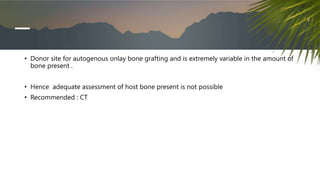 • Donor site for autogenous onlay bone grafting and is extremely variable in the amount of
bone present .
• Hence adequate assessment of host bone present is not possible
• Recommended : CT
 