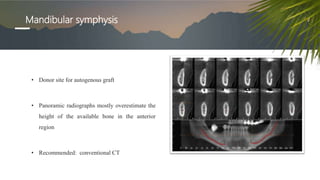 Mandibular symphysis
• Donor site for autogenous graft
• Panoramic radiographs mostly overestimate the
height of the available bone in the anterior
region
• Recommended: conventional CT
 