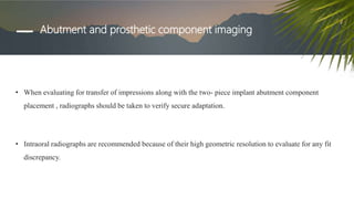 Abutment and prosthetic component imaging
• When evaluating for transfer of impressions along with the two- piece implant abutment component
placement , radiographs should be taken to verify secure adaptation.
• Intraoral radiographs are recommended because of their high geometric resolution to evaluate for any fit
discrepancy.
 