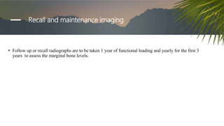 Recall and maintenance imaging
• Follow up or recall radiographs are to be taken 1 year of functional loading and yearly for the first 3
years to assess the marginal bone levels.
 