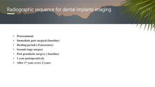 Radiographic sequence for dental implants imaging
• Pretreatment
• Immediate post surgical (baseline)
• Healing period ( if necessary)
• Second stage surgery
• Post prosthetic surgery ( baseline)
• 1 year postoperatively
• After 1st year, every 2 years
 