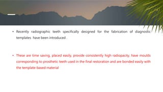 • Recently radiographic teeth specifically designed for the fabrication of diagnostic
templates have been introduced .
• These are time saving, placed easily, provide consistently high radiopacity, have moulds
corresponding to prosthetic teeth used in the final restoration and are bonded easily with
the template-based material
 