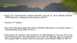 References
• Misch CE. Contemporary implant dentistry. 3rd ed. St. Louis: Mosby Elsevier;
2008.Diagnostic imaging and techniques; p.38-67.
• Caranza 11th edition
• Ganz SD. Presurgical planning with CT-derived fabrication of surgical guides. J
Oral Maxillofac Surg 2005; 63: 59-71.
• Vercruyssen M, Jacobs R, Van Assche N, van Steenberghe D. The use of CT scan
based planning for oral rehabilitation by means of implants and its transfer to
the surgical field: A critical review on accuracy. J Oral Rehabil 2008; 35: 454-74.
 